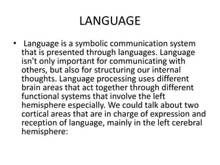 LANGUAGE
• Language is a symbolic communication system
that is presented through languages. Language
isn't only important for communicating with
others, but also for structuring our internal
thoughts. Language processing uses different
brain areas that act together through different
functional systems that involve the left
hemisphere especially. We could talk about two
cortical areas that are in charge of expression and
reception of language, mainly in the left cerebral
hemisphere:
 