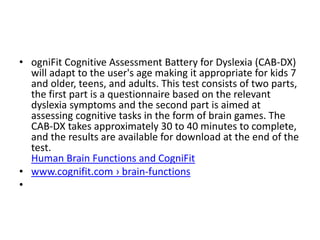 • ogniFit Cognitive Assessment Battery for Dyslexia (CAB-DX)
will adapt to the user's age making it appropriate for kids 7
and older, teens, and adults. This test consists of two parts,
the first part is a questionnaire based on the relevant
dyslexia symptoms and the second part is aimed at
assessing cognitive tasks in the form of brain games. The
CAB-DX takes approximately 30 to 40 minutes to complete,
and the results are available for download at the end of the
test.
Human Brain Functions and CogniFit
• www.cognifit.com › brain-functions
•
 