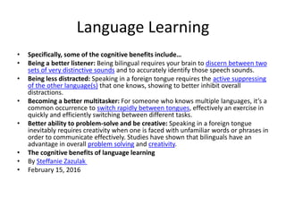 Language Learning
• Specifically, some of the cognitive benefits include…
• Being a better listener: Being bilingual requires your brain to discern between two
sets of very distinctive sounds and to accurately identify those speech sounds.
• Being less distracted: Speaking in a foreign tongue requires the active suppressing
of the other language(s) that one knows, showing to better inhibit overall
distractions.
• Becoming a better multitasker: For someone who knows multiple languages, it’s a
common occurrence to switch rapidly between tongues, effectively an exercise in
quickly and efficiently switching between different tasks.
• Better ability to problem-solve and be creative: Speaking in a foreign tongue
inevitably requires creativity when one is faced with unfamiliar words or phrases in
order to communicate effectively. Studies have shown that bilinguals have an
advantage in overall problem solving and creativity.
• The cognitive benefits of language learning
• By Steffanie Zazulak
• February 15, 2016
 