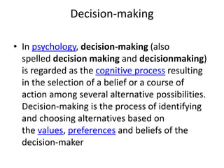 Decision-making
• In psychology, decision-making (also
spelled decision making and decisionmaking)
is regarded as the cognitive process resulting
in the selection of a belief or a course of
action among several alternative possibilities.
Decision-making is the process of identifying
and choosing alternatives based on
the values, preferences and beliefs of the
decision-maker
 