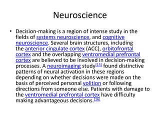 Neuroscience
• Decision-making is a region of intense study in the
fields of systems neuroscience, and cognitive
neuroscience. Several brain structures, including
the anterior cingulate cortex (ACC), orbitofrontal
cortex and the overlapping ventromedial prefrontal
cortex are believed to be involved in decision-making
processes. A neuroimaging study[15] found distinctive
patterns of neural activation in these regions
depending on whether decisions were made on the
basis of perceived personal volition or following
directions from someone else. Patients with damage to
the ventromedial prefrontal cortex have difficulty
making advantageous decisions.[16]
 