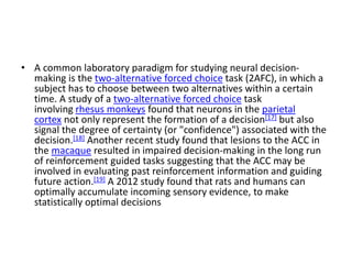 • A common laboratory paradigm for studying neural decision-
making is the two-alternative forced choice task (2AFC), in which a
subject has to choose between two alternatives within a certain
time. A study of a two-alternative forced choice task
involving rhesus monkeys found that neurons in the parietal
cortex not only represent the formation of a decision[17] but also
signal the degree of certainty (or "confidence") associated with the
decision.[18] Another recent study found that lesions to the ACC in
the macaque resulted in impaired decision-making in the long run
of reinforcement guided tasks suggesting that the ACC may be
involved in evaluating past reinforcement information and guiding
future action.[19] A 2012 study found that rats and humans can
optimally accumulate incoming sensory evidence, to make
statistically optimal decisions
 