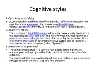 Cognitive styles
1. Optimizing vs. satisfying
• psychological research has identified individual differences between two
cognitive styles: maximizers try to make an optimal decision,
whereas satisficers simply try to find a solution that is "good enough“.
2.Intuitive vs. rational
• The psychologist Daniel Kahneman, adopting terms originally proposed by
the psychologists Keith Stanovich and Richard West, has theorized that a
person's decision-making is the result of an interplay between two kinds
of cognitive processes: an automatic intuitive system (called "System 1")
and an effortful rational system (called "System 2").
3.Combinatorial vs. positional
• The combinational style is -a very narrow, clearly defined, primarily
material goal; and a program that links the initial position with the final
outcome.
• The positional style is -a positional goal; and a formation of semi-complete
linkages between the initial step and final outcome
 