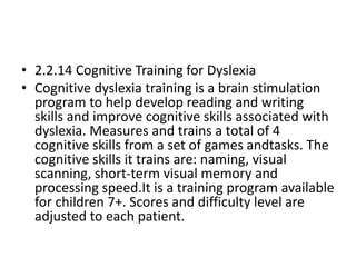 • 2.2.14 Cognitive Training for Dyslexia
• Cognitive dyslexia training is a brain stimulation
program to help develop reading and writing
skills and improve cognitive skills associated with
dyslexia. Measures and trains a total of 4
cognitive skills from a set of games andtasks. The
cognitive skills it trains are: naming, visual
scanning, short-term visual memory and
processing speed.It is a training program available
for children 7+. Scores and difficulty level are
adjusted to each patient.
 