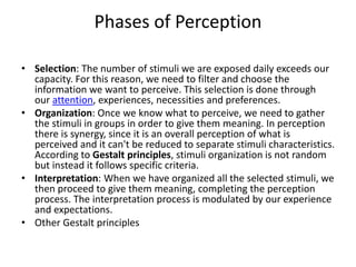 Phases of Perception
• Selection: The number of stimuli we are exposed daily exceeds our
capacity. For this reason, we need to filter and choose the
information we want to perceive. This selection is done through
our attention, experiences, necessities and preferences.
• Organization: Once we know what to perceive, we need to gather
the stimuli in groups in order to give them meaning. In perception
there is synergy, since it is an overall perception of what is
perceived and it can't be reduced to separate stimuli characteristics.
According to Gestalt principles, stimuli organization is not random
but instead it follows specific criteria.
• Interpretation: When we have organized all the selected stimuli, we
then proceed to give them meaning, completing the perception
process. The interpretation process is modulated by our experience
and expectations.
• Other Gestalt principles
 