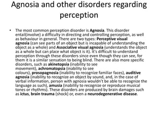 Agnosia and other disorders regarding
perception
• The most common perception disorder is Agnosia. This disorder
entail(involve) a difficulty in directing and controlling perception, as well
as behaviour in general. There are two types: Perceptive visual
agnosia (can see parts of an object but is incapable of understanding the
object as a whole) and Associative visual agnosia (understands the object
as a whole but can place what object is it). It's difficult to understand
perception through these disorders since even though they can see, for
them it is a similar sensation to being blind. There are also more specific
disorders, such as akinetopsia (inability to see
movement), achromatopsia (inability to see
colours), prosopagnosia (inability to recognize familiar faces), auditive
agnosia (inability to recognize an object by sound, and, in the case of
verbal information, person with agnosia wouldn't be able to recognize the
language as such), amusia (inability to recognize or reproduce musical
tones or rhythms). These disorders are produced by brain damages such
as ictus, brain trauma (shock) or, even a neurodegenerative disease.
 