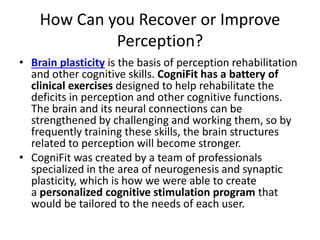 How Can you Recover or Improve
Perception?
• Brain plasticity is the basis of perception rehabilitation
and other cognitive skills. CogniFit has a battery of
clinical exercises designed to help rehabilitate the
deficits in perception and other cognitive functions.
The brain and its neural connections can be
strengthened by challenging and working them, so by
frequently training these skills, the brain structures
related to perception will become stronger.
• CogniFit was created by a team of professionals
specialized in the area of neurogenesis and synaptic
plasticity, which is how we were able to create
a personalized cognitive stimulation program that
would be tailored to the needs of each user.
 