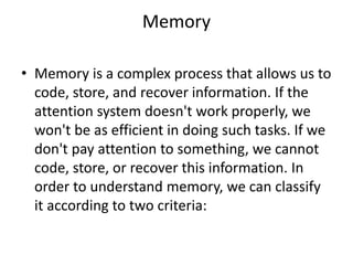 Memory
• Memory is a complex process that allows us to
code, store, and recover information. If the
attention system doesn't work properly, we
won't be as efficient in doing such tasks. If we
don't pay attention to something, we cannot
code, store, or recover this information. In
order to understand memory, we can classify
it according to two criteria:
 