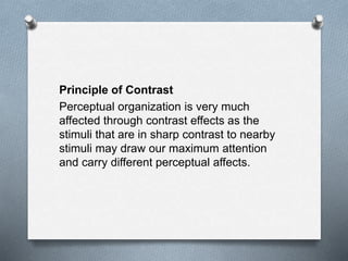 Principle of Contrast
Perceptual organization is very much
affected through contrast effects as the
stimuli that are in sharp contrast to nearby
stimuli may draw our maximum attention
and carry different perceptual affects.
 