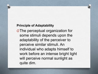 Principle of Adaptability
OThe perceptual organization for
some stimuli depends upon the
adaptability of the perceiver to
perceive similar stimuli. An
individual who adapts himself to
work before an intense bright light
will perceive normal sunlight as
quite dim.
 