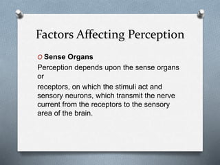 Factors Affecting Perception
O Sense Organs
Perception depends upon the sense organs
or
receptors, on which the stimuli act and
sensory neurons, which transmit the nerve
current from the receptors to the sensory
area of the brain.
 