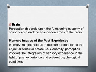 O Brain
Perception depends upon the functioning capacity of
sensory area and the association areas of the brain.
Memory Images of the Past Experience
Memory images help us in the comprehension of the
object or stimulus before us. Generally, perception
involves the integration of sensory experience in the
light of past experience and present psychological
conditions
 