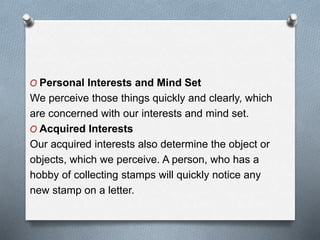 O Personal Interests and Mind Set
We perceive those things quickly and clearly, which
are concerned with our interests and mind set.
O Acquired Interests
Our acquired interests also determine the object or
objects, which we perceive. A person, who has a
hobby of collecting stamps will quickly notice any
new stamp on a letter.
 