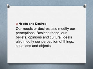 O Needs and Desires
Our needs or desires also modify our
perceptions. Besides these, our
beliefs, opinions and cultural ideals
also modify our perception of things,
situations and objects.
 