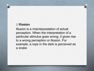 O Illusion
Illusion is a misinterpretation of actual
perception. When the interpretation of a
particular stimulus goes wrong, it gives rise
to a wrong perception or illusion. For
example, a rope in the dark is perceived as
a snake
 