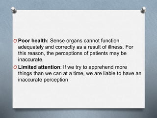 O Poor health: Sense organs cannot function
adequately and correctly as a result of illness. For
this reason, the perceptions of patients may be
inaccurate.
O Limited attention: If we try to apprehend more
things than we can at a time, we are liable to have an
inaccurate perception
 