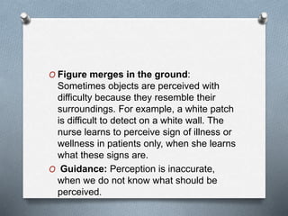 O Figure merges in the ground:
Sometimes objects are perceived with
difficulty because they resemble their
surroundings. For example, a white patch
is difficult to detect on a white wall. The
nurse learns to perceive sign of illness or
wellness in patients only, when she learns
what these signs are.
O Guidance: Perception is inaccurate,
when we do not know what should be
perceived.
 