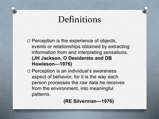 Definitions
O Perception is the experience of objects,
events or relationships obtained by extracting
information from and interpreting sensations.
(JH Jackson, O Desiderato and DB
Howieson—1976)
O Perception is an individual’s awareness
aspect of behavior, for it is the way each
person processes the raw data he receives
from the environment, into meaningful
patterns.
(RE Silverman—1976)
 