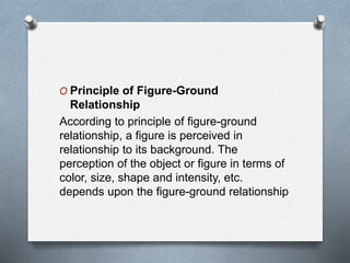 O Principle of Figure-Ground
Relationship
According to principle of figure-ground
relationship, a figure is perceived in
relationship to its background. The
perception of the object or figure in terms of
color, size, shape and intensity, etc.
depends upon the figure-ground relationship
 