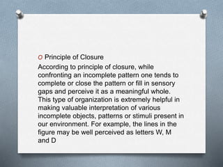 O Principle of Closure
According to principle of closure, while
confronting an incomplete pattern one tends to
complete or close the pattern or fill in sensory
gaps and perceive it as a meaningful whole.
This type of organization is extremely helpful in
making valuable interpretation of various
incomplete objects, patterns or stimuli present in
our environment. For example, the lines in the
figure may be well perceived as letters W, M
and D
 