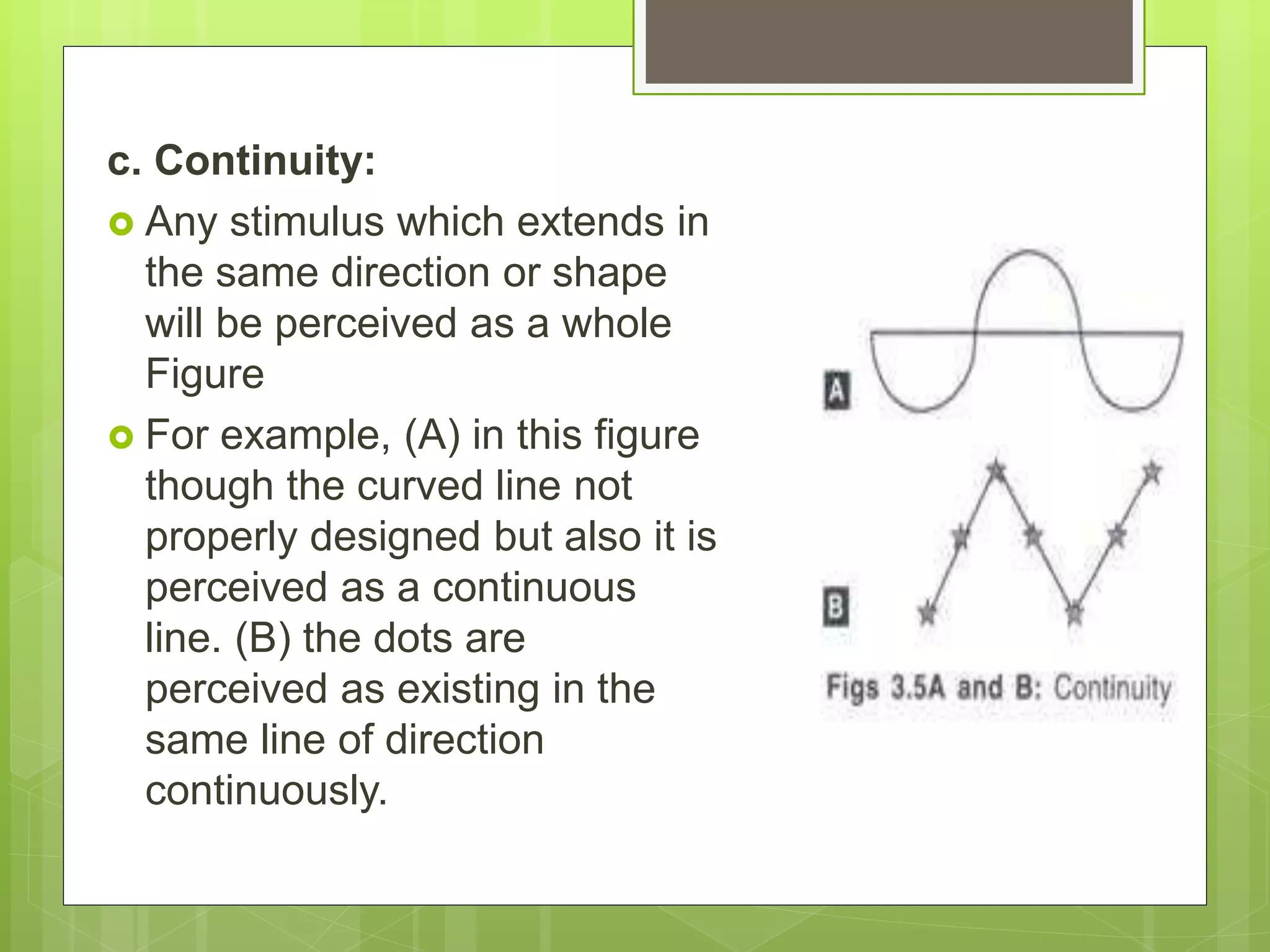 c. Continuity:
 Any stimulus which extends in
the same direction or shape
will be perceived as a whole
Figure
 For example, (A) in this figure
though the curved line not
properly designed but also it is
perceived as a continuous
line. (B) the dots are
perceived as existing in the
same line of direction
continuously.
 