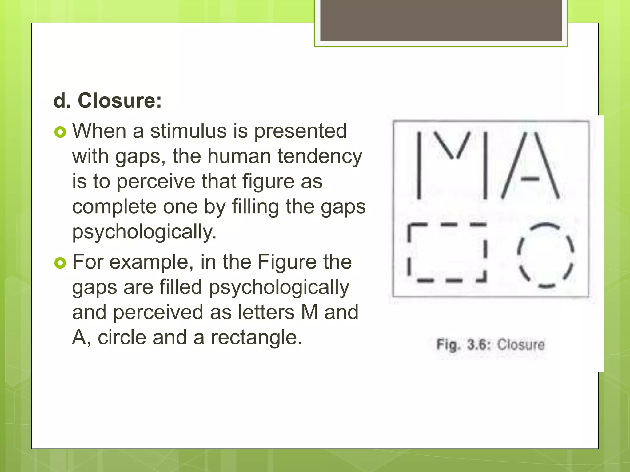 d. Closure:
 When a stimulus is presented
with gaps, the human tendency
is to perceive that figure as
complete one by filling the gaps
psychologically.
 For example, in the Figure the
gaps are filled psychologically
and perceived as letters M and
A, circle and a rectangle.
 