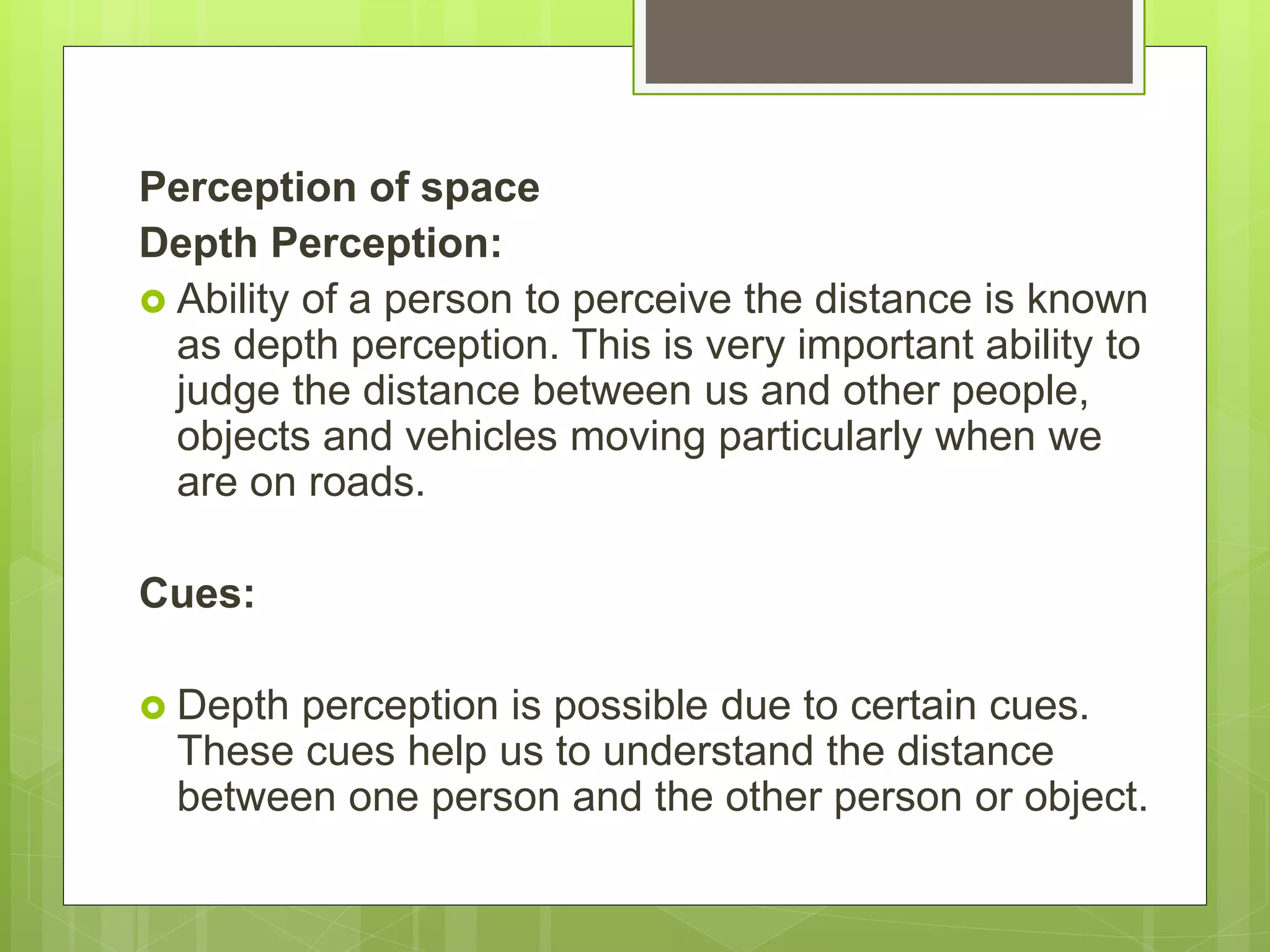 Perception of space
Depth Perception:
 Ability of a person to perceive the distance is known
as depth perception. This is very important ability to
judge the distance between us and other people,
objects and vehicles moving particularly when we
are on roads.
Cues:
 Depth perception is possible due to certain cues.
These cues help us to understand the distance
between one person and the other person or object.
 
