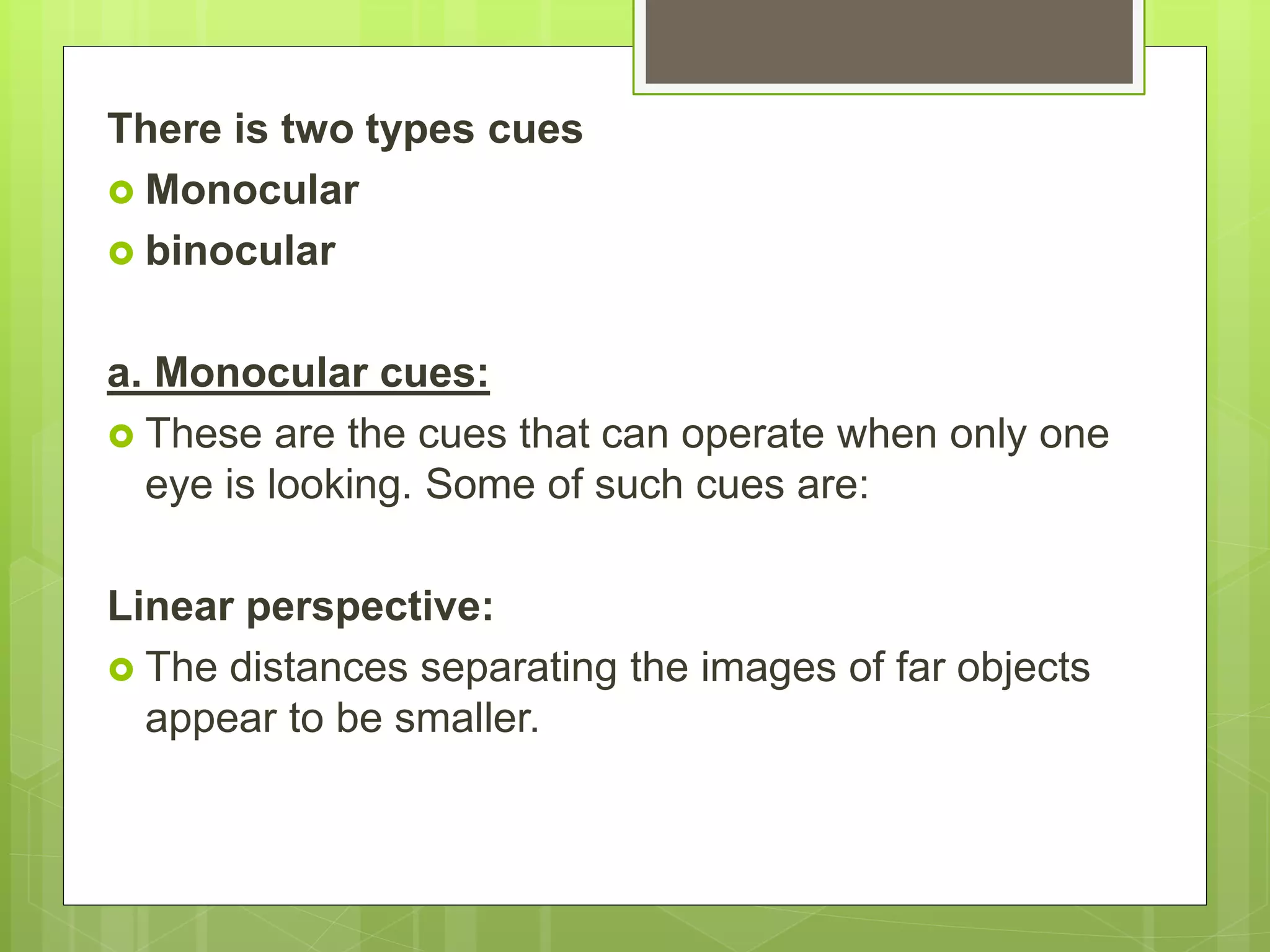 There is two types cues
 Monocular
 binocular
a. Monocular cues:
 These are the cues that can operate when only one
eye is looking. Some of such cues are:
Linear perspective:
 The distances separating the images of far objects
appear to be smaller.
 