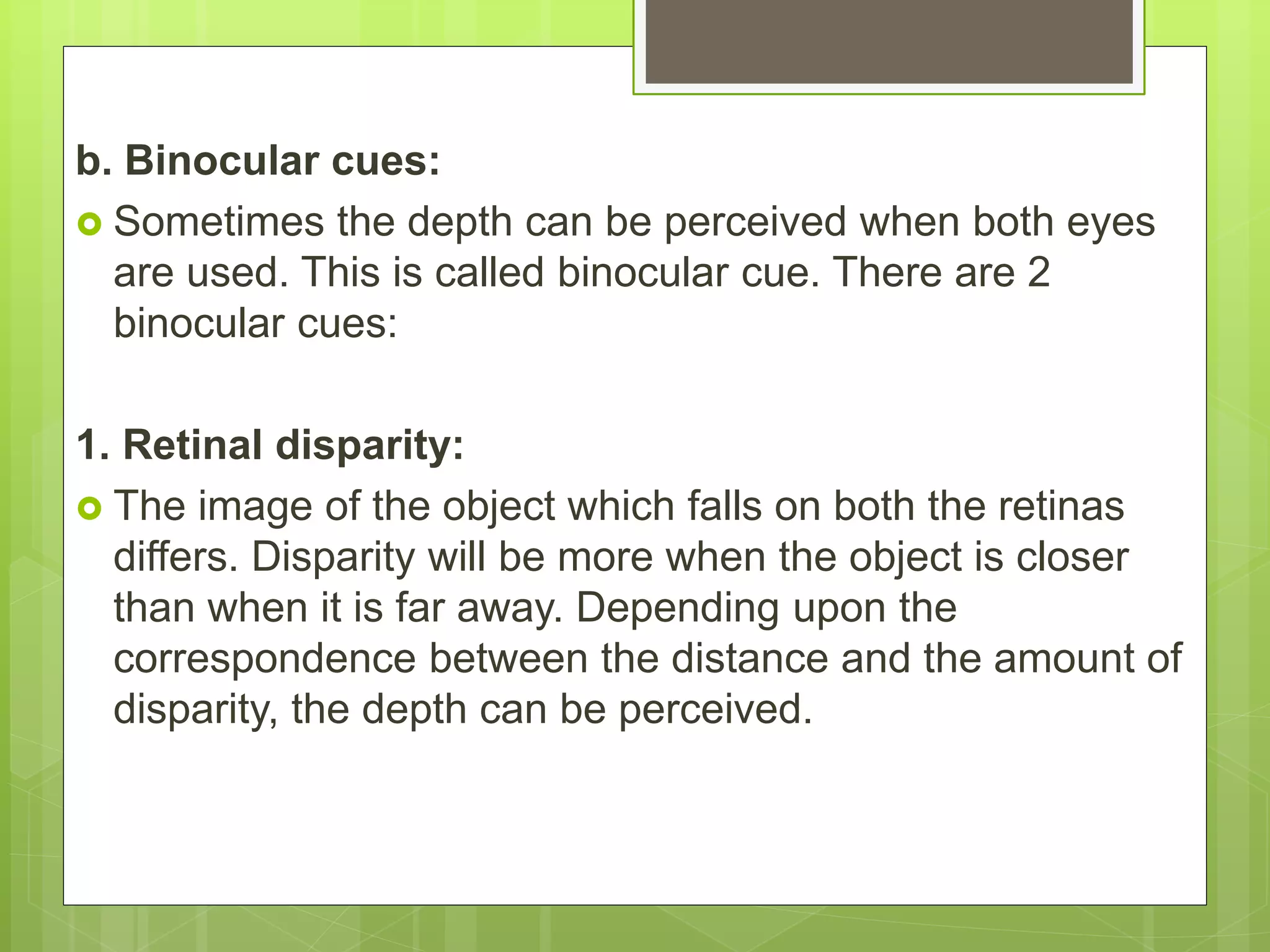 b. Binocular cues:
 Sometimes the depth can be perceived when both eyes
are used. This is called binocular cue. There are 2
binocular cues:
1. Retinal disparity:
 The image of the object which falls on both the retinas
differs. Disparity will be more when the object is closer
than when it is far away. Depending upon the
correspondence between the distance and the amount of
disparity, the depth can be perceived.
 