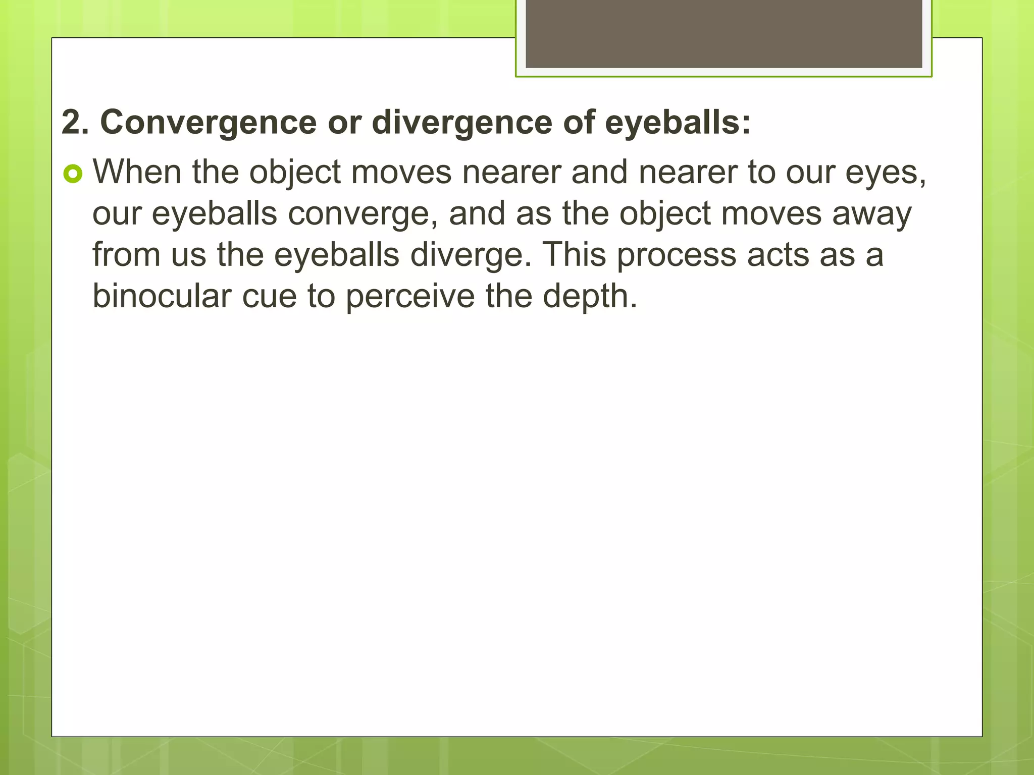 2. Convergence or divergence of eyeballs:
 When the object moves nearer and nearer to our eyes,
our eyeballs converge, and as the object moves away
from us the eyeballs diverge. This process acts as a
binocular cue to perceive the depth.
 