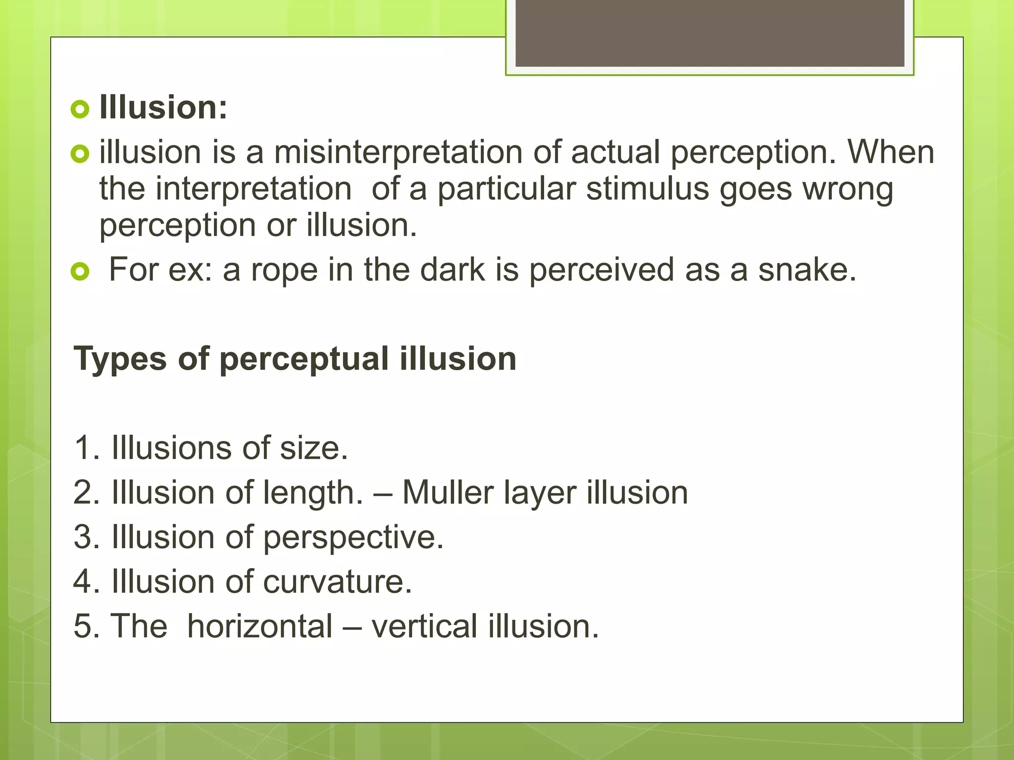  Illusion:
 illusion is a misinterpretation of actual perception. When
the interpretation of a particular stimulus goes wrong
perception or illusion.
 For ex: a rope in the dark is perceived as a snake.
Types of perceptual illusion
1. Illusions of size.
2. Illusion of length. – Muller layer illusion
3. Illusion of perspective.
4. Illusion of curvature.
5. The horizontal – vertical illusion.
 