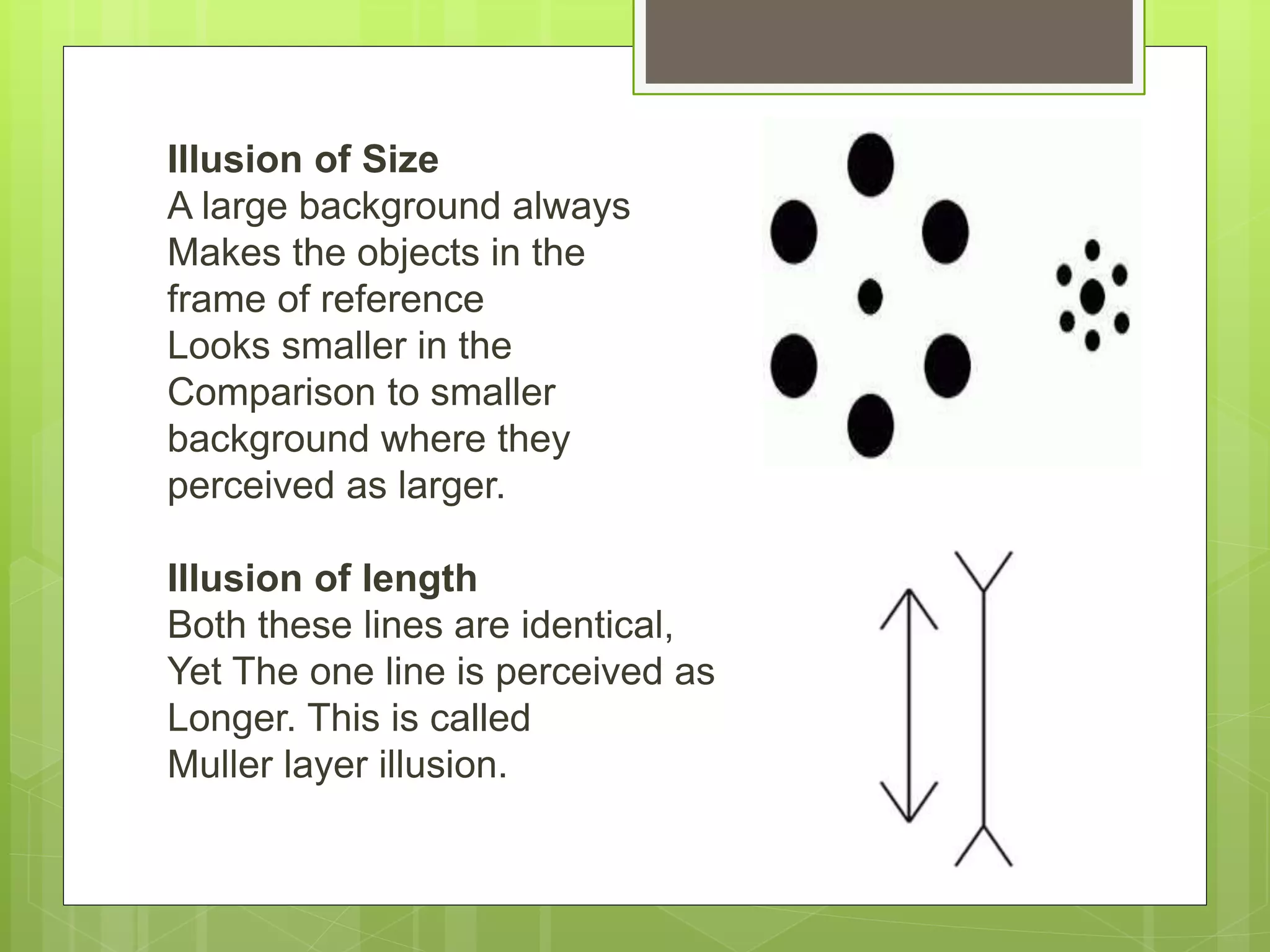Illusion of Size
A large background always
Makes the objects in the
frame of reference
Looks smaller in the
Comparison to smaller
background where they
perceived as larger.
Illusion of length
Both these lines are identical,
Yet The one line is perceived as
Longer. This is called
Muller layer illusion.
 