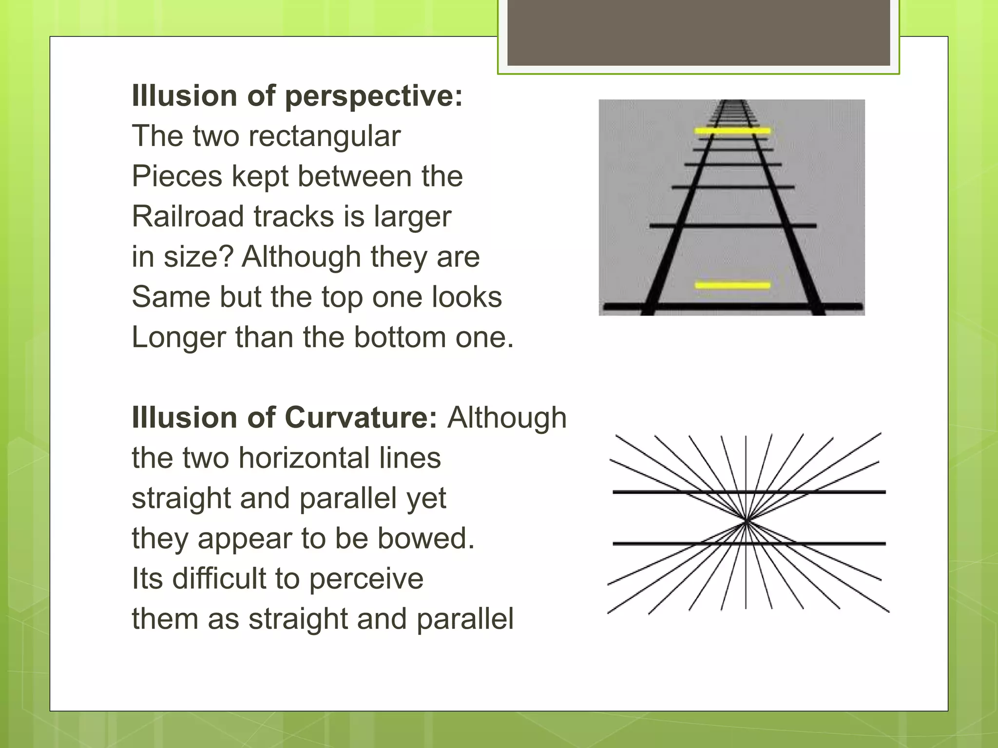 Illusion of perspective:
The two rectangular
Pieces kept between the
Railroad tracks is larger
in size? Although they are
Same but the top one looks
Longer than the bottom one.
Illusion of Curvature: Although
the two horizontal lines
straight and parallel yet
they appear to be bowed.
Its difficult to perceive
them as straight and parallel
 
