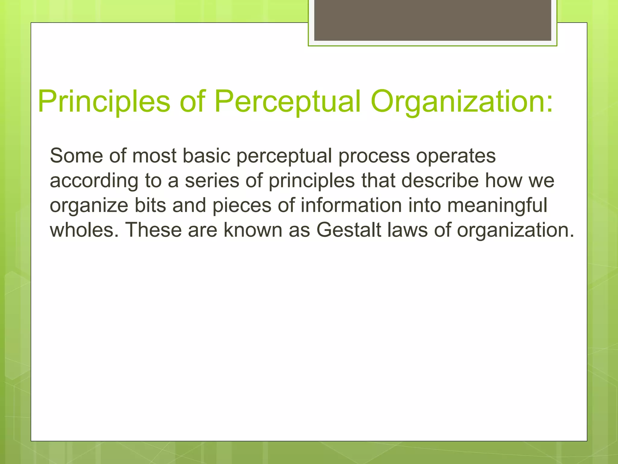 Principles of Perceptual Organization:
Some of most basic perceptual process operates
according to a series of principles that describe how we
organize bits and pieces of information into meaningful
wholes. These are known as Gestalt laws of organization.
 