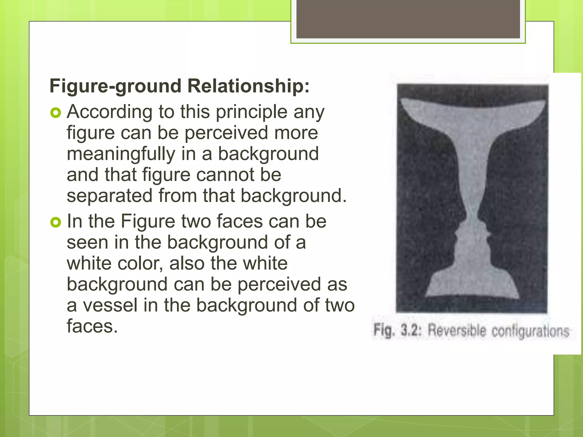 Figure-ground Relationship:
 According to this principle any
figure can be perceived more
meaningfully in a background
and that figure cannot be
separated from that background.
 In the Figure two faces can be
seen in the background of a
white color, also the white
background can be perceived as
a vessel in the background of two
faces.
 
