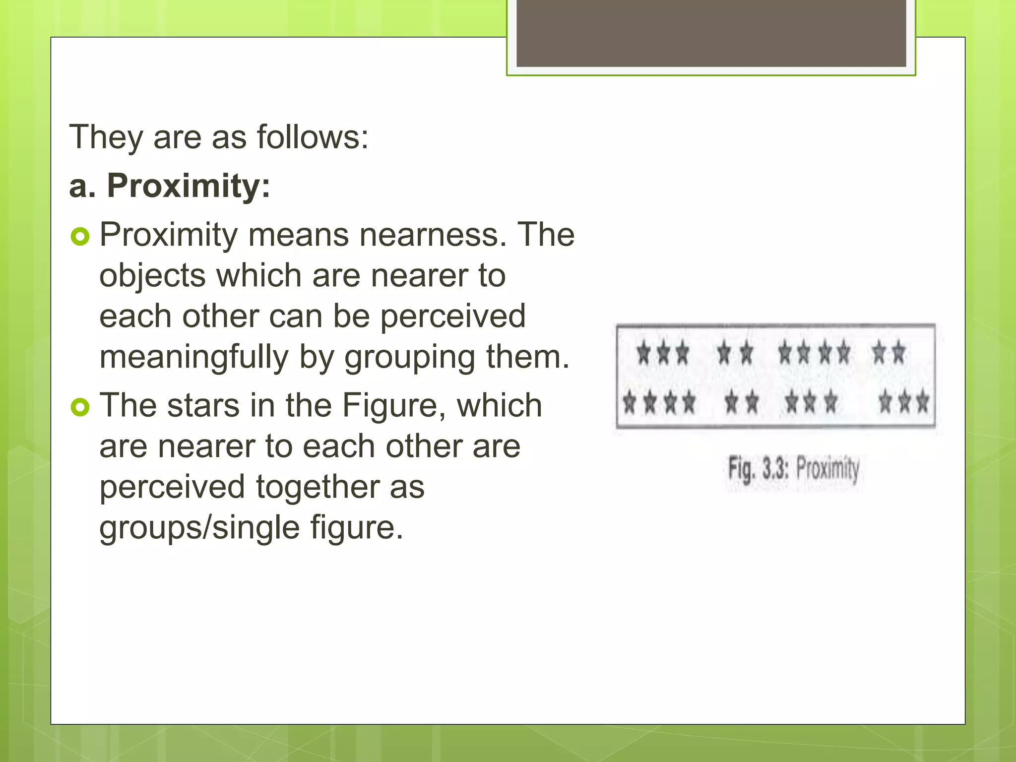 They are as follows:
a. Proximity:
 Proximity means nearness. The
objects which are nearer to
each other can be perceived
meaningfully by grouping them.
 The stars in the Figure, which
are nearer to each other are
perceived together as
groups/single figure.
 