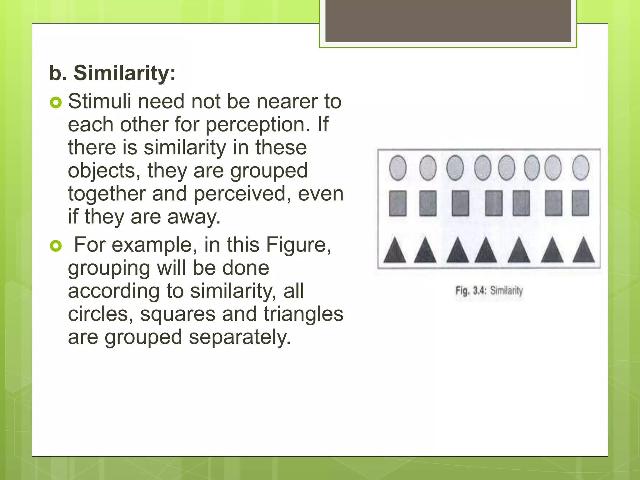 b. Similarity:
 Stimuli need not be nearer to
each other for perception. If
there is similarity in these
objects, they are grouped
together and perceived, even
if they are away.
 For example, in this Figure,
grouping will be done
according to similarity, all
circles, squares and triangles
are grouped separately.
 