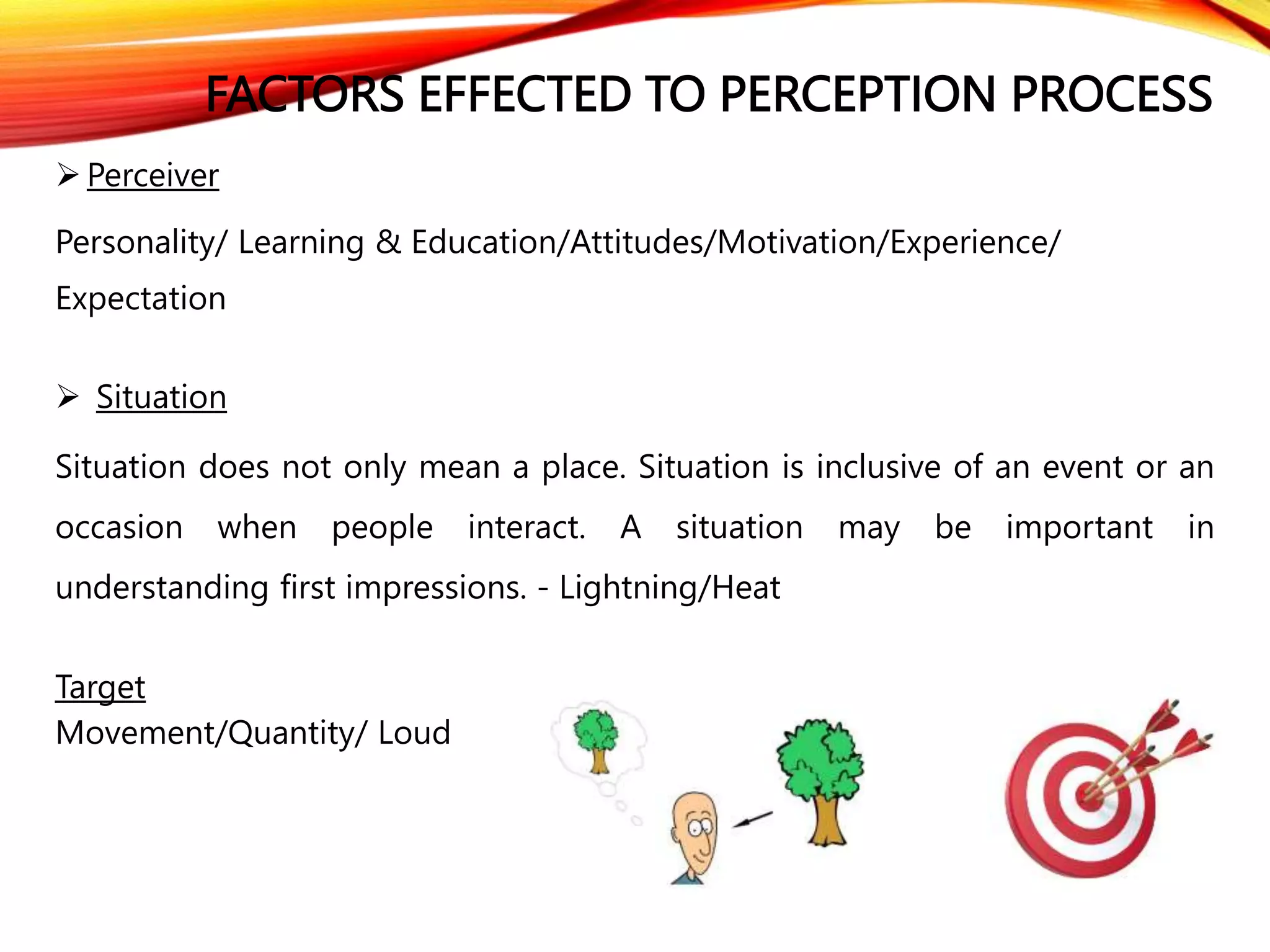 FACTORS EFFECTED TO PERCEPTION PROCESS
 Perceiver
Personality/ Learning & Education/Attitudes/Motivation/Experience/
Expectation
 Situation
Situation does not only mean a place. Situation is inclusive of an event or an
occasion when people interact. A situation may be important in
understanding first impressions. - Lightning/Heat
Target
Movement/Quantity/ Loud
 