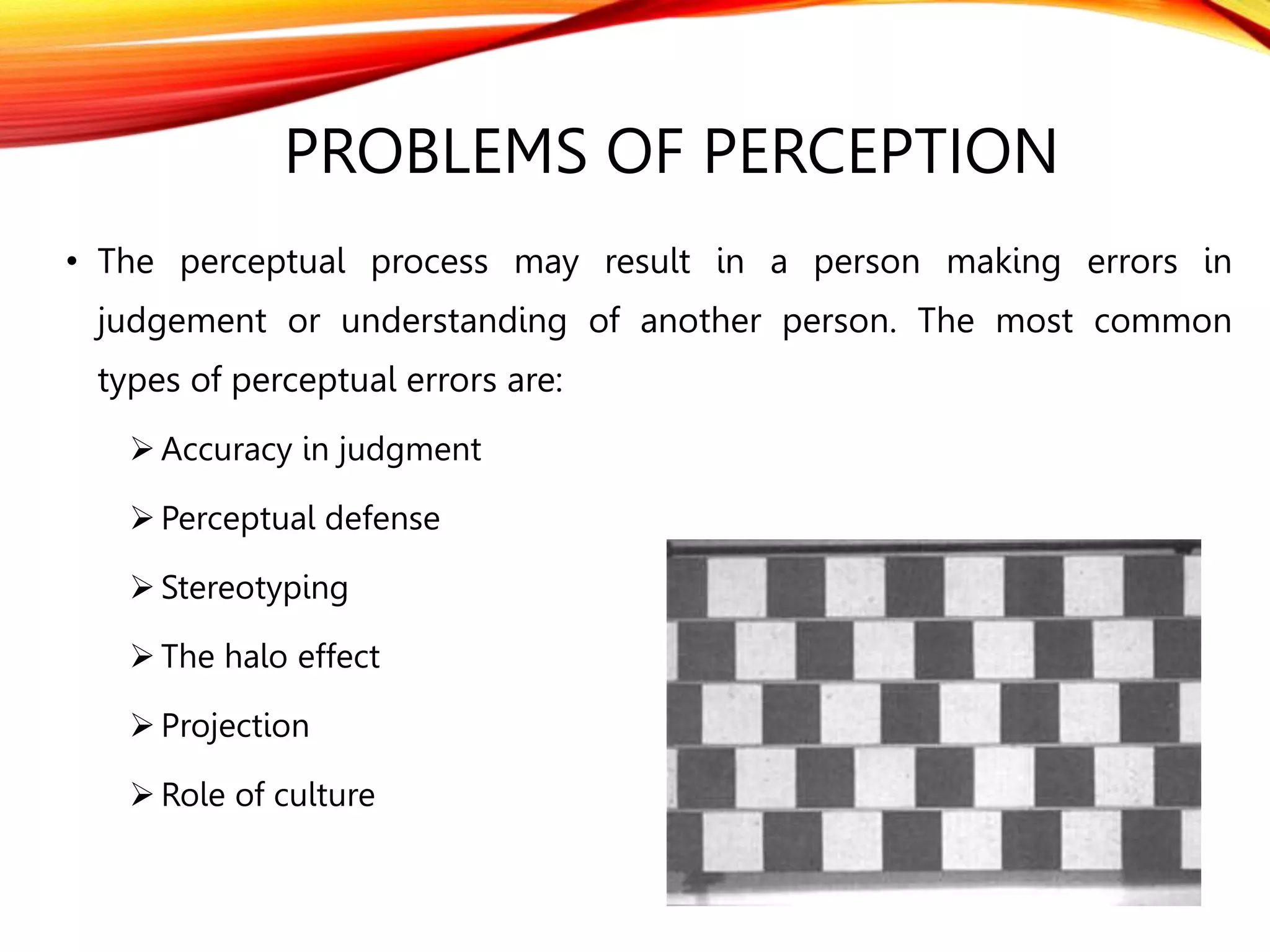 PROBLEMS OF PERCEPTION
• The perceptual process may result in a person making errors in
judgement or understanding of another person. The most common
types of perceptual errors are:
 Accuracy in judgment
 Perceptual defense
 Stereotyping
 The halo effect
 Projection
 Role of culture
 