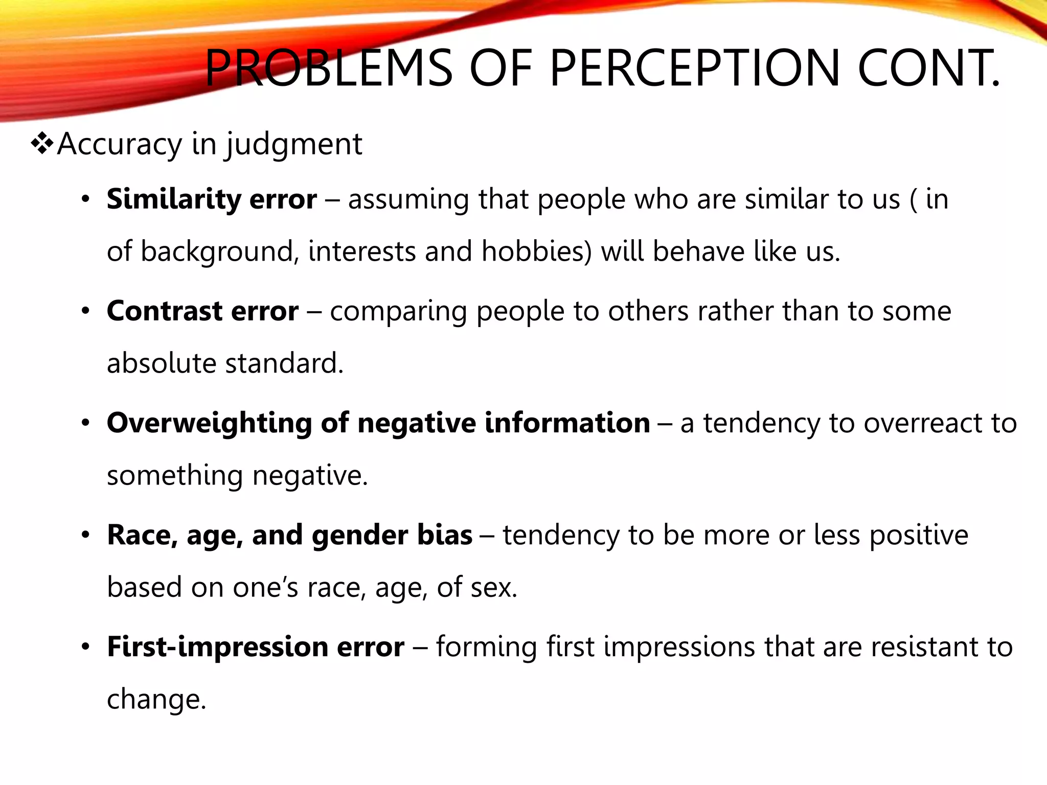 Accuracy in judgment
• Similarity error – assuming that people who are similar to us ( in
of background, interests and hobbies) will behave like us.
• Contrast error – comparing people to others rather than to some
absolute standard.
• Overweighting of negative information – a tendency to overreact to
something negative.
• Race, age, and gender bias – tendency to be more or less positive
based on one’s race, age, of sex.
• First-impression error – forming first impressions that are resistant to
change.
PROBLEMS OF PERCEPTION CONT.
 