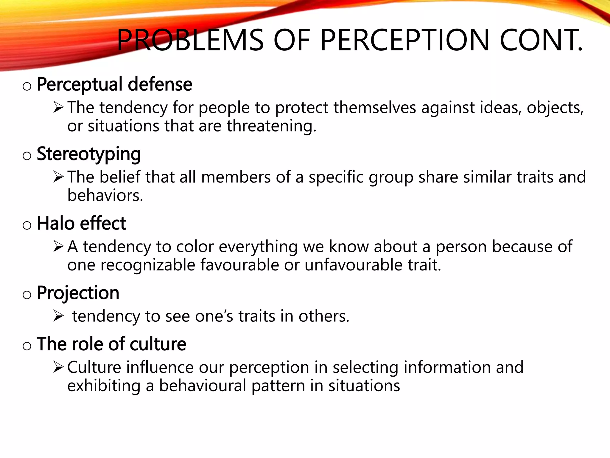 o Perceptual defense
The tendency for people to protect themselves against ideas, objects,
or situations that are threatening.
o Stereotyping
The belief that all members of a specific group share similar traits and
behaviors.
o Halo effect
A tendency to color everything we know about a person because of
one recognizable favourable or unfavourable trait.
o Projection
 tendency to see one’s traits in others.
o The role of culture
Culture influence our perception in selecting information and
exhibiting a behavioural pattern in situations
PROBLEMS OF PERCEPTION CONT.
 