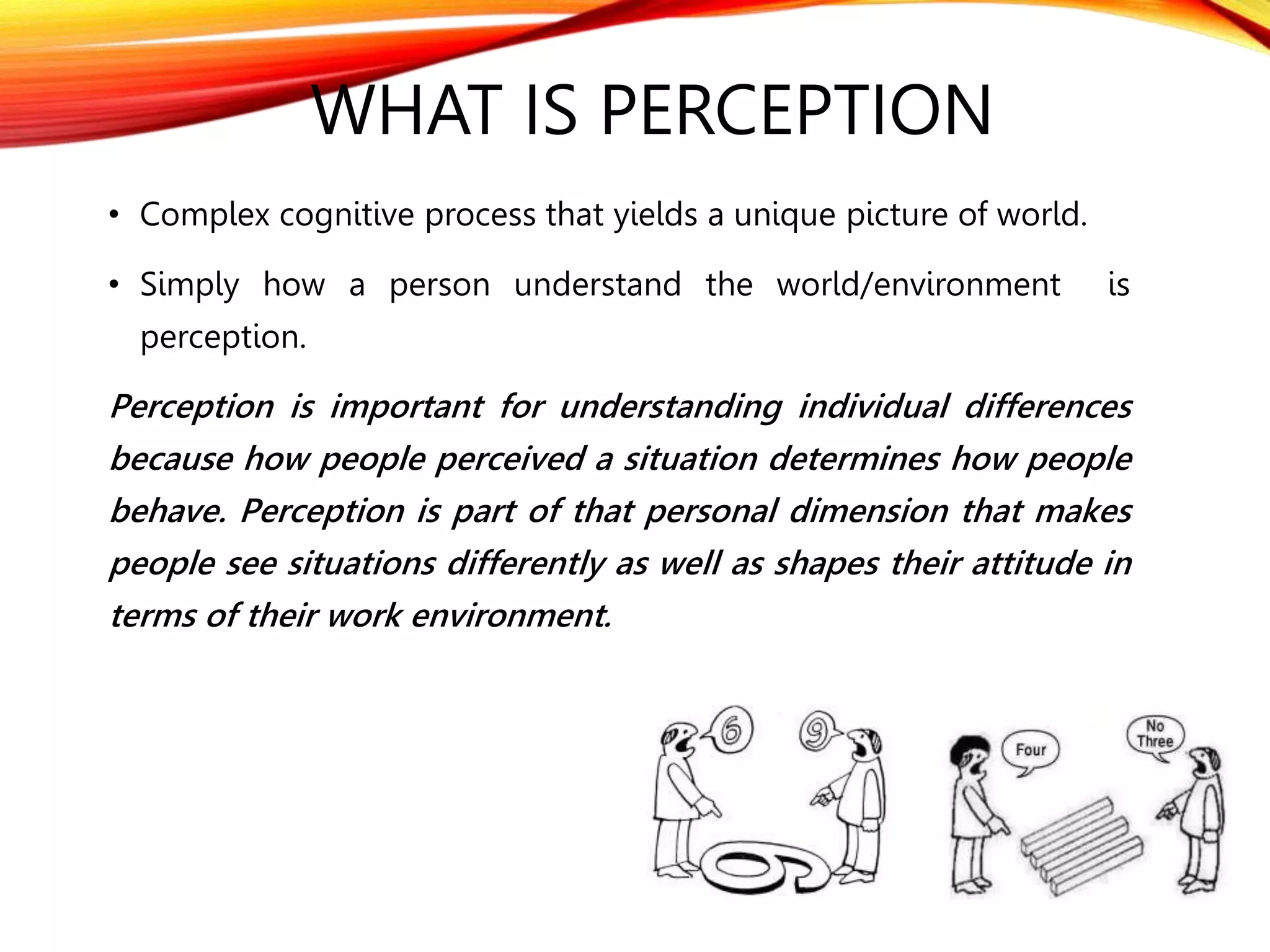 WHAT IS PERCEPTION
• Complex cognitive process that yields a unique picture of world.
• Simply how a person understand the world/environment is
perception.
Perception is important for understanding individual differences
because how people perceived a situation determines how people
behave. Perception is part of that personal dimension that makes
people see situations differently as well as shapes their attitude in
terms of their work environment.
 