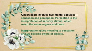 Observation involves two mental activities—
sensation and perception. Perception is the
interpretation of sensory stimuli, which
reach the sense organs and brain.
Interpretation gives meaning to sensation
and we become aware of objects.
 