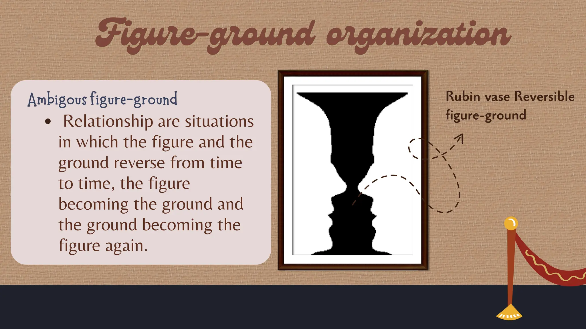 Rubin vase Reversible
figure-ground
Ambigous figure-ground
Relationship are situations
in which the figure and the
ground reverse from time
to time, the figure
becoming the ground and
the ground becoming the
figure again.
 