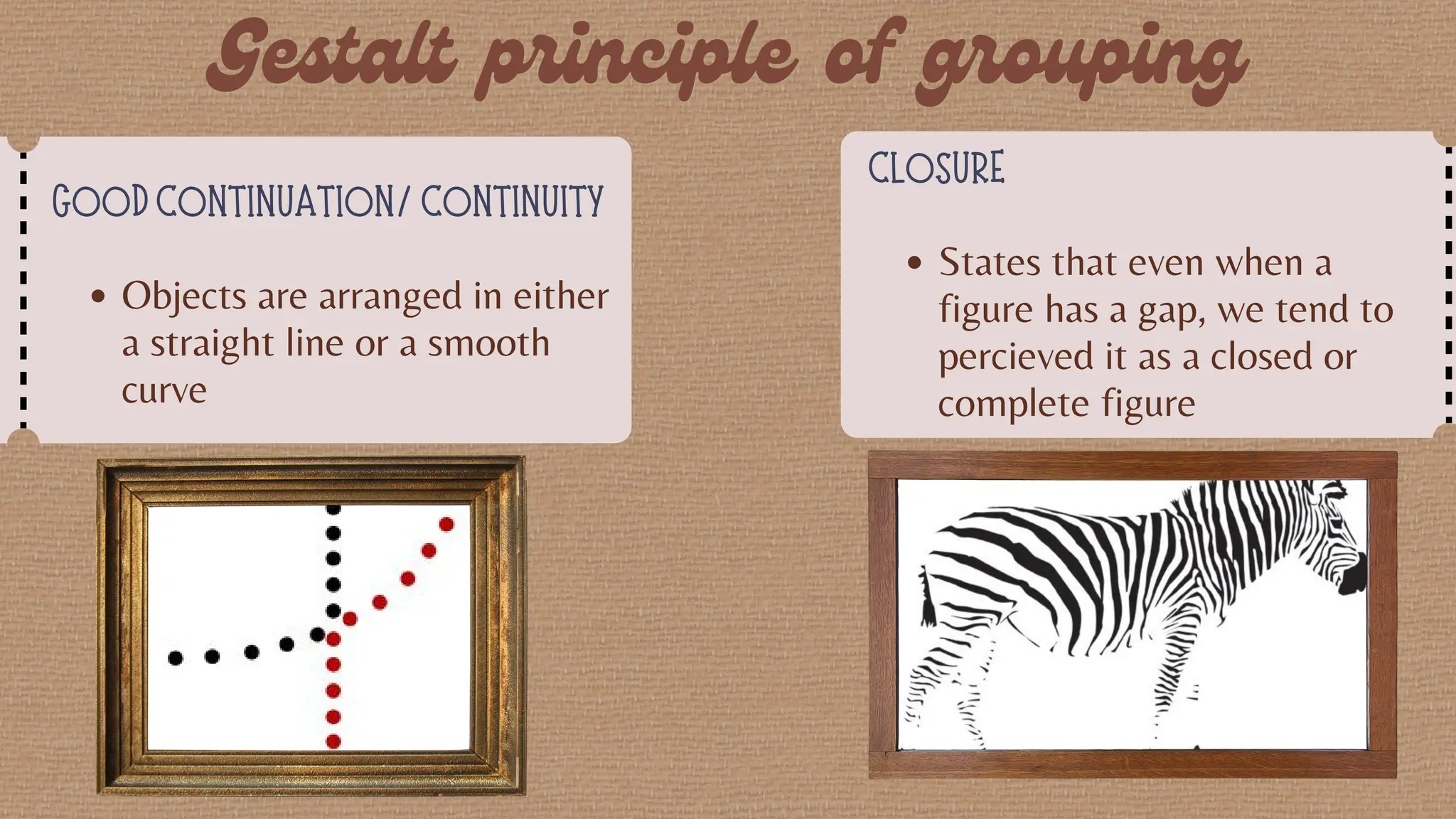 GOOD CONTINUATION/ CONTINUITY
Objects are arranged in either
a straight line or a smooth
curve
CLOSURE
States that even when a
figure has a gap, we tend to
percieved it as a closed or
complete figure
 