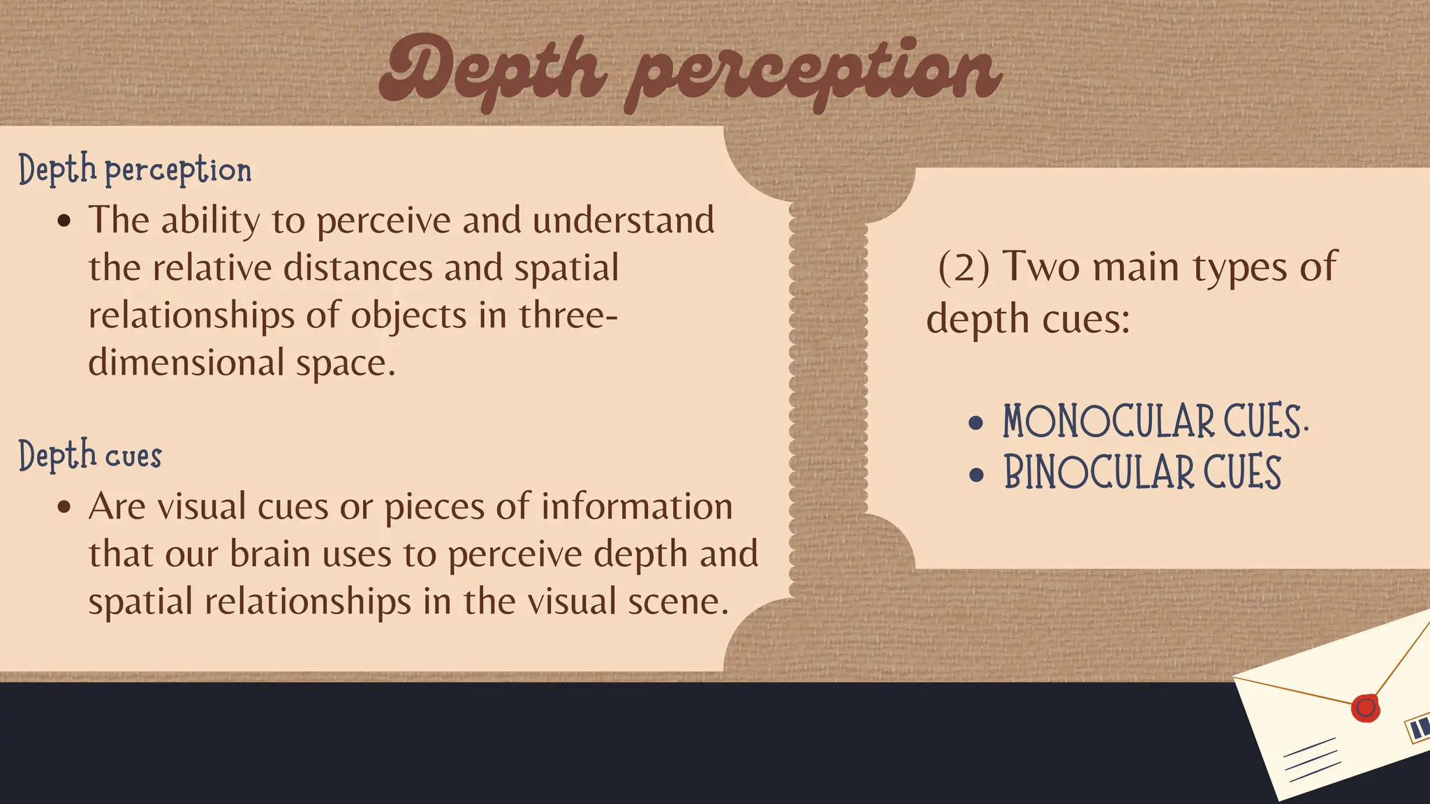 Depth perception
The ability to perceive and understand
the relative distances and spatial
relationships of objects in three-
dimensional space.
Depth cues
Are visual cues or pieces of information
that our brain uses to perceive depth and
spatial relationships in the visual scene.
(2) Two main types of
depth cues:
MONOCULAR CUES.
BINOCULAR CUES
 