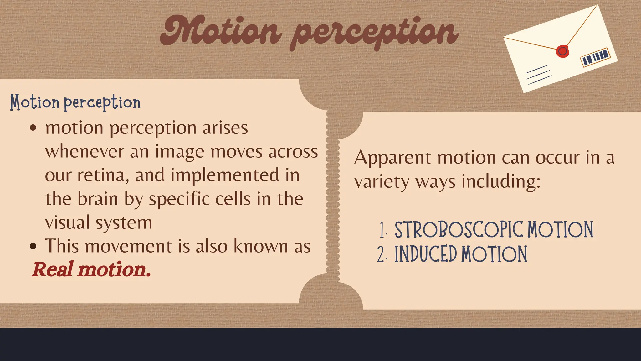 Motion perception
motion perception arises
whenever an image moves across
our retina, and implemented in
the brain by specific cells in the
visual system
This movement is also known as
Real motion.
Apparent motion can occur in a
variety ways including:
STROBOSCOPIC MOTION
1.
INDUCED MOTION
2.
 
