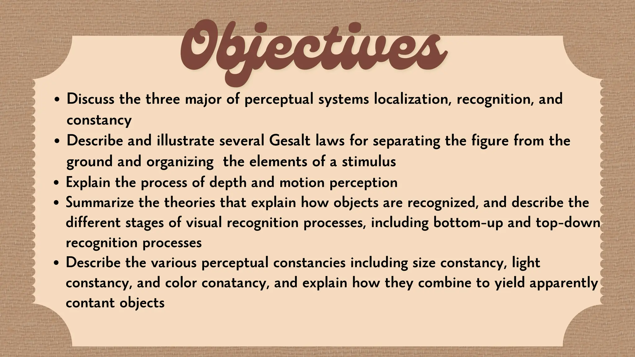 Discuss the three major of perceptual systems localization, recognition, and
constancy
Describe and illustrate several Gesalt laws for separating the figure from the
ground and organizing the elements of a stimulus
Explain the process of depth and motion perception
Summarize the theories that explain how objects are recognized, and describe the
different stages of visual recognition processes, including bottom-up and top-down
recognition processes
Describe the various perceptual constancies including size constancy, light
constancy, and color conatancy, and explain how they combine to yield apparently
contant objects
 