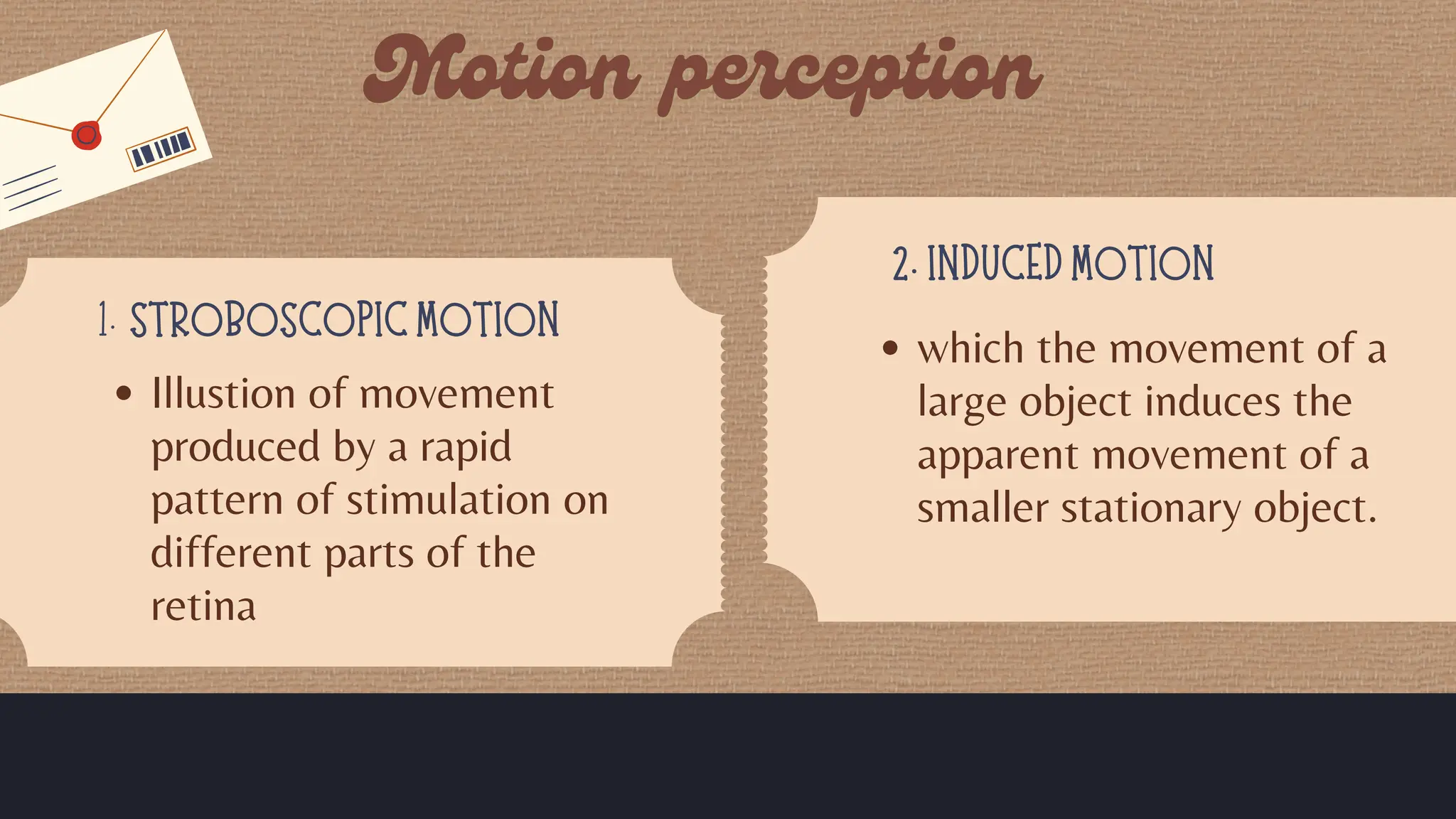 STROBOSCOPIC MOTION
1.
2. INDUCED MOTION
Illustion of movement
produced by a rapid
pattern of stimulation on
different parts of the
retina
which the movement of a
large object induces the
apparent movement of a
smaller stationary object.
 