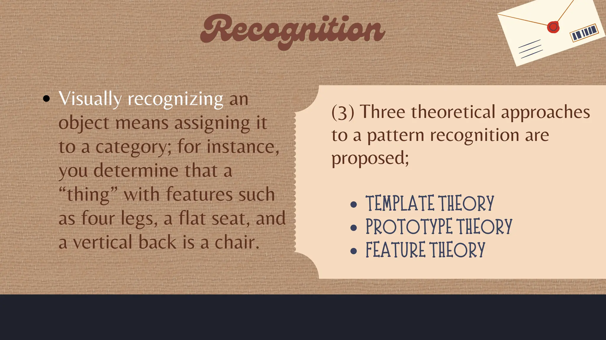 Visually recognizing an
object means assigning it
to a category; for instance,
you determine that a
“thing” with features such
as four legs, a flat seat, and
a vertical back is a chair.
(3) Three theoretical approaches
to a pattern recognition are
proposed;
TEMPLATE THEORY
PROTOTYPE THEORY
FEATURE THEORY
 